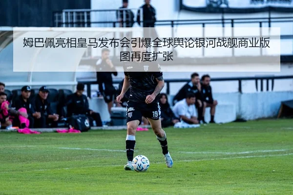 姆巴佩亮相皇马发布会引爆全球舆论银河战舰商业版图再度扩张