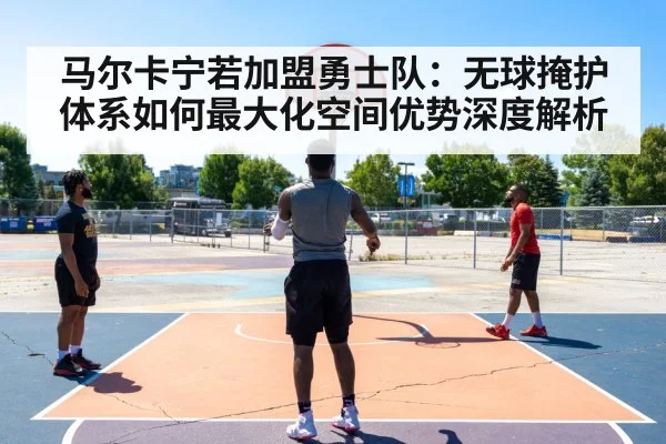 马尔卡宁若加盟勇士队：无球掩护体系如何最大化空间优势深度解析
