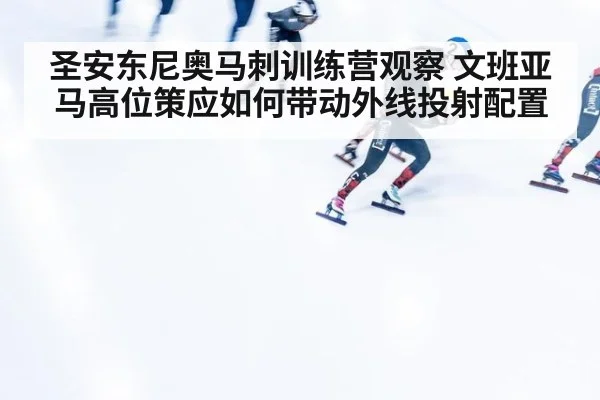 圣安东尼奥马刺训练营观察 文班亚马高位策应如何带动外线投射配置