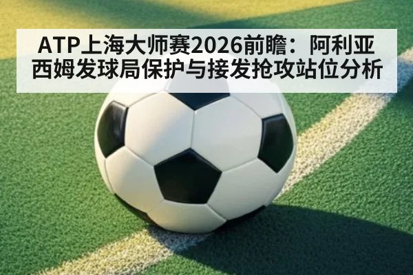 ATP上海大师赛2026前瞻：阿利亚西姆发球局保护与接发抢攻站位分析