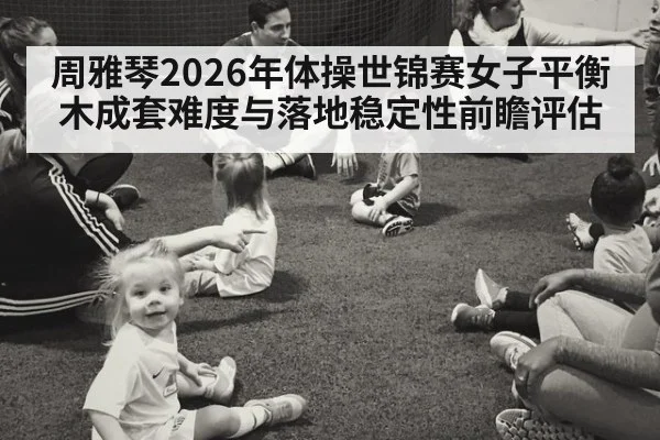 周雅琴2026年体操世锦赛女子平衡木成套难度与落地稳定性前瞻评估