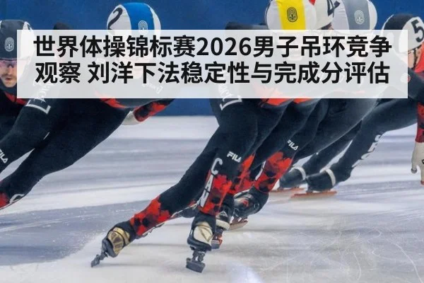 世界体操锦标赛2026男子吊环竞争观察 刘洋下法稳定性与完成分评估